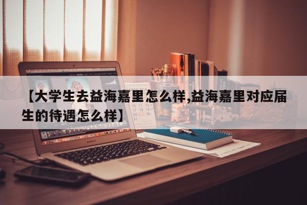 【大学生去益海嘉里怎么样,益海嘉里对应届生的待遇怎么样】