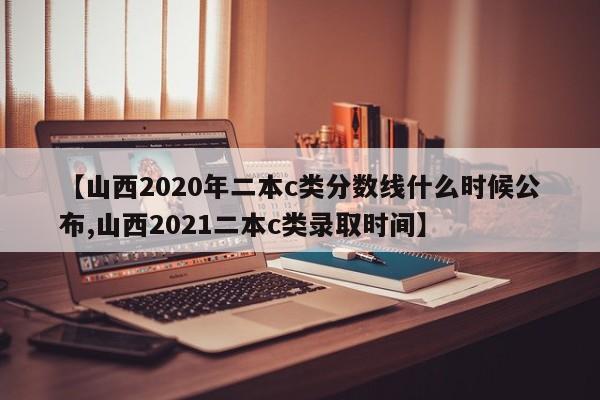 【山西2020年二本c类分数线什么时候公布,山西2021二本c类录取时间】