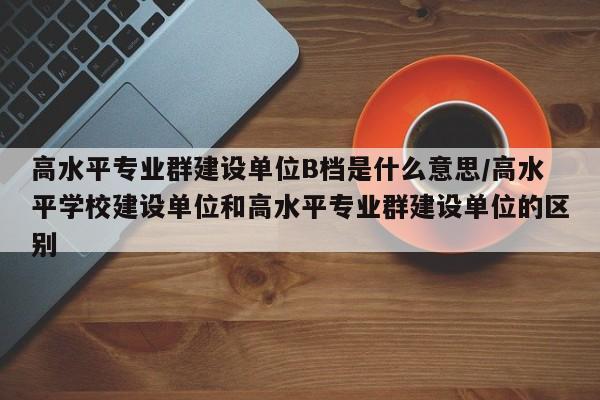 高水平专业群建设单位B档是什么意思/高水平学校建设单位和高水平专业群建设单位的区别