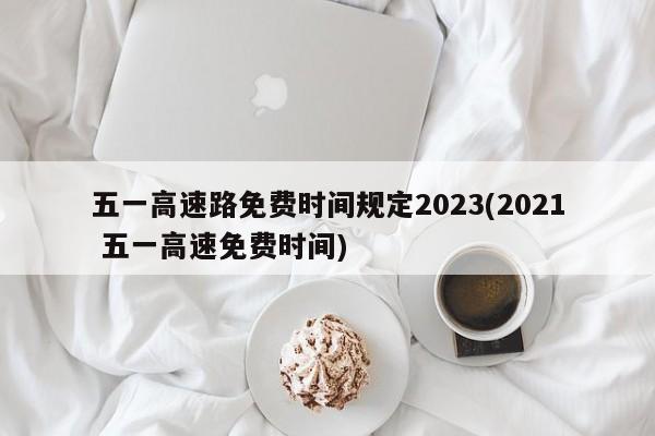 五一高速路免费时间规定2023(2021 五一高速免费时间)