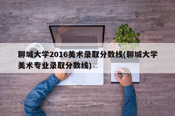 聊城大学2016美术录取分数线(聊城大学美术专业录取分数线)