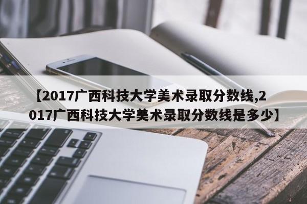 【2017广西科技大学美术录取分数线,2017广西科技大学美术录取分数线是多少】