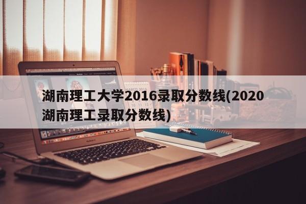湖南理工大学2016录取分数线(2020湖南理工录取分数线)