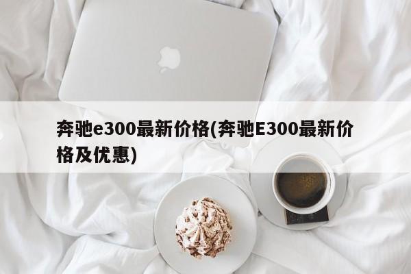 奔驰e300最新价格(奔驰E300最新价格及优惠)