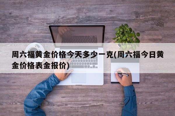 周六福黄金价格今天多少一克(周六福今日黄金价格表金报价)