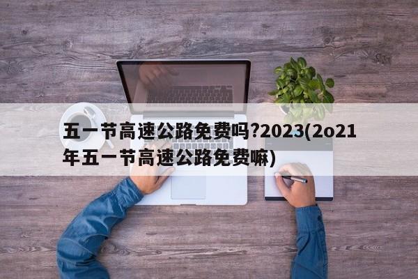 五一节高速公路免费吗?2023(2o21年五一节高速公路免费嘛)
