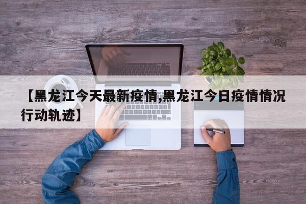 【黑龙江今天最新疫情,黑龙江今日疫情情况行动轨迹】