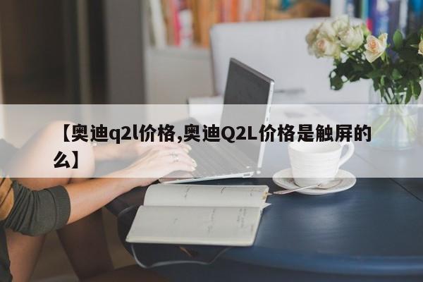 【奥迪q2l价格,奥迪Q2L价格是触屏的么】