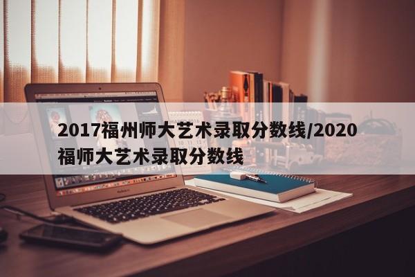 2017福州师大艺术录取分数线/2020福师大艺术录取分数线