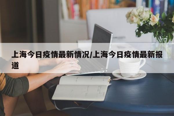 上海今日疫情最新情况/上海今日疫情最新报道