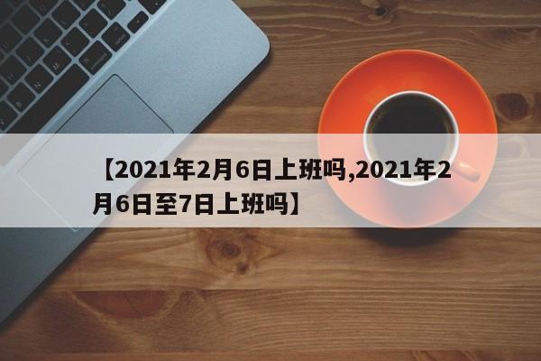 【2021年2月6日上班吗,2021年2月6日至7日上班吗】