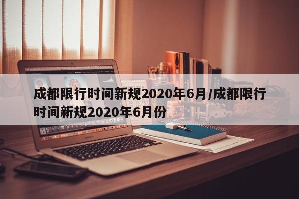 成都限行时间新规2020年6月/成都限行时间新规2020年6月份