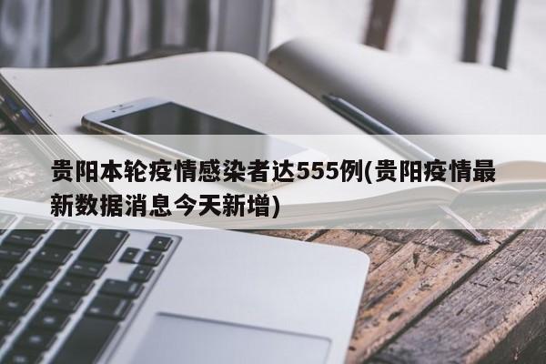 贵阳本轮疫情感染者达555例(贵阳疫情最新数据消息今天新增)