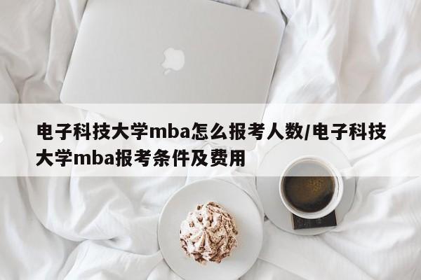 电子科技大学mba怎么报考人数/电子科技大学mba报考条件及费用
