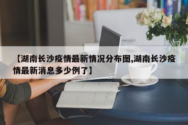 【湖南长沙疫情最新情况分布图,湖南长沙疫情最新消息多少例了】
