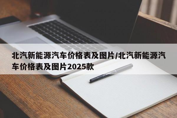 北汽新能源汽车价格表及图片/北汽新能源汽车价格表及图片2025款