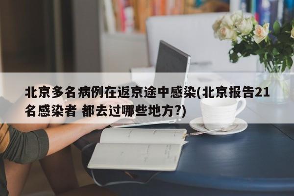 北京多名病例在返京途中感染(北京报告21名感染者 都去过哪些地方?)