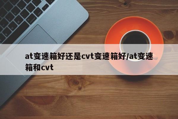 at变速箱好还是cvt变速箱好/at变速箱和cvt