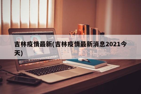 吉林疫情最新(吉林疫情最新消息2021今天)