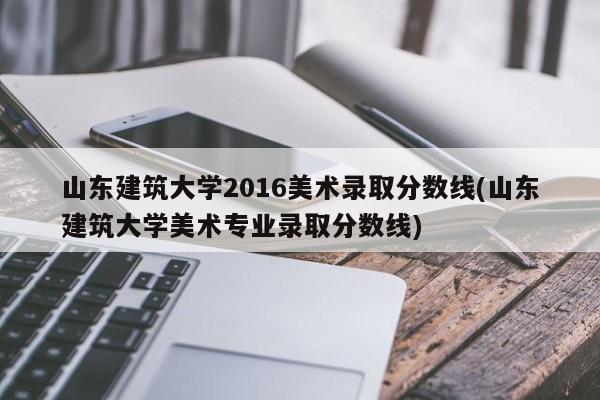 山东建筑大学2016美术录取分数线(山东建筑大学美术专业录取分数线)
