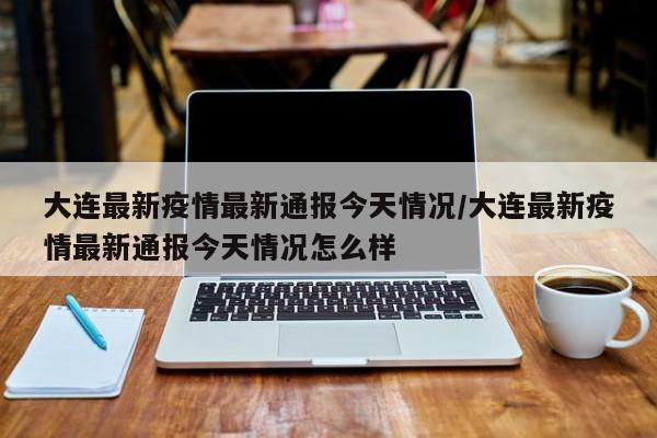 大连最新疫情最新通报今天情况/大连最新疫情最新通报今天情况怎么样