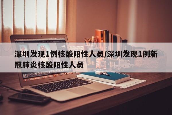 深圳发现1例核酸阳性人员/深圳发现1例新冠肺炎核酸阳性人员