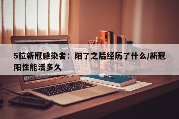 5位新冠感染者：阳了之后经历了什么/新冠阳性能活多久