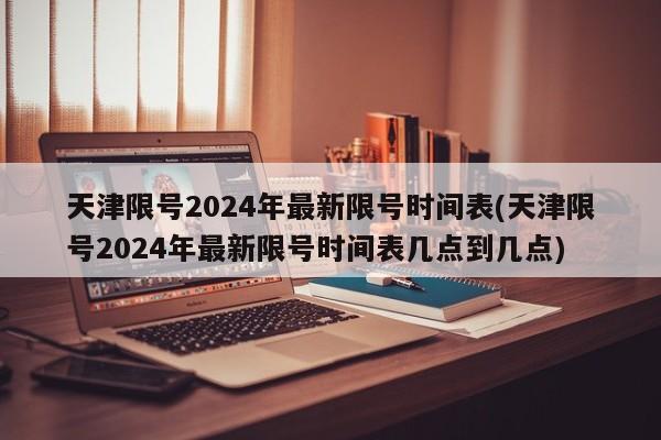 天津限号2024年最新限号时间表(天津限号2024年最新限号时间表几点到几点)