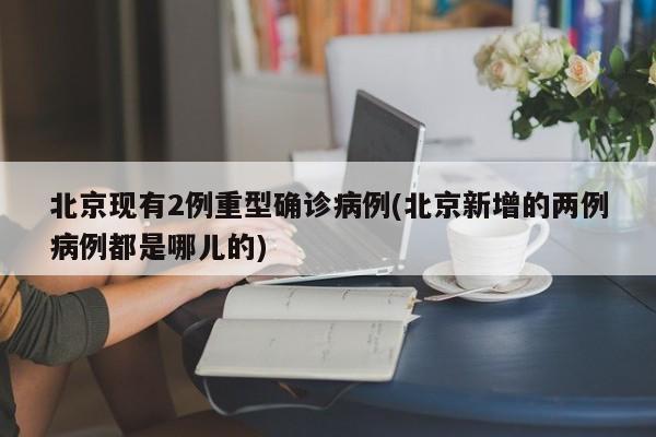 北京现有2例重型确诊病例(北京新增的两例病例都是哪儿的)