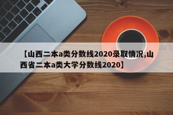 【山西二本a类分数线2020录取情况,山西省二本a类大学分数线2020】
