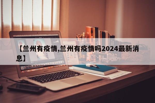 【兰州有疫情,兰州有疫情吗2024最新消息】