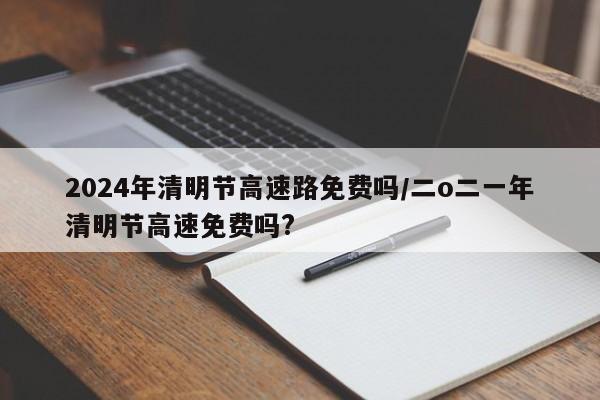 2024年清明节高速路免费吗/二o二一年清明节高速免费吗?