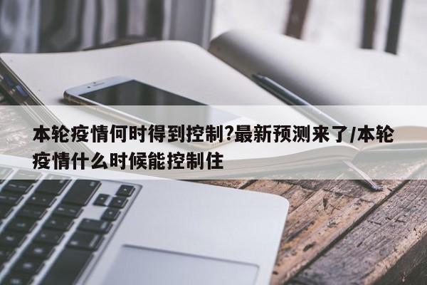 本轮疫情何时得到控制?最新预测来了/本轮疫情什么时候能控制住