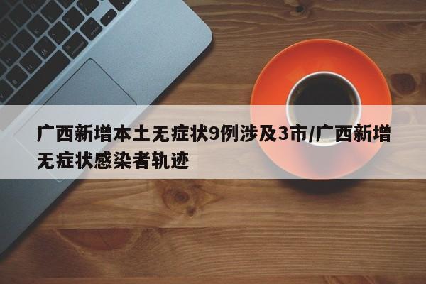 广西新增本土无症状9例涉及3市/广西新增无症状感染者轨迹