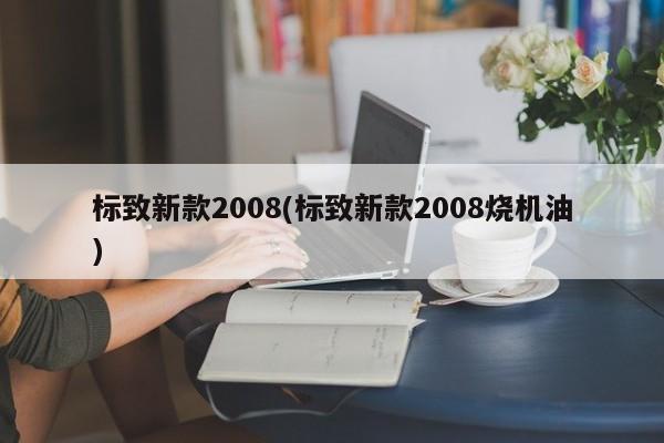 标致新款2008(标致新款2008烧机油)