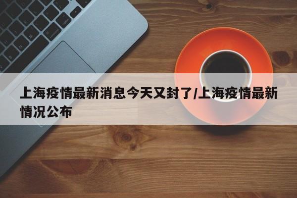 上海疫情最新消息今天又封了/上海疫情最新情况公布