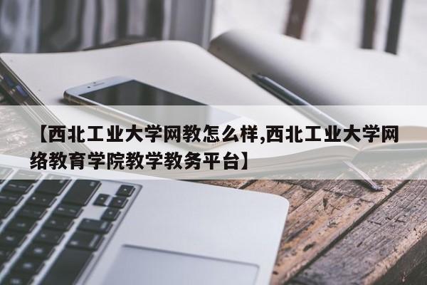【西北工业大学网教怎么样,西北工业大学网络教育学院教学教务平台】