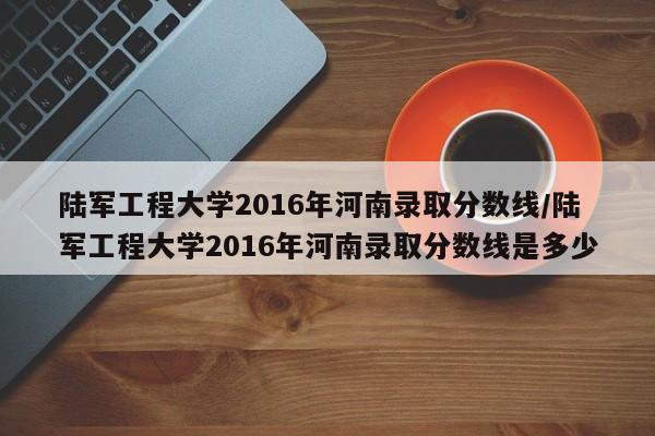 陆军工程大学2016年河南录取分数线/陆军工程大学2016年河南录取分数线是多少