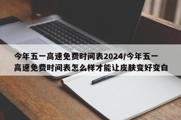今年五一高速免费时间表2024/今年五一高速免费时间表怎么样才能让皮肤变好变白