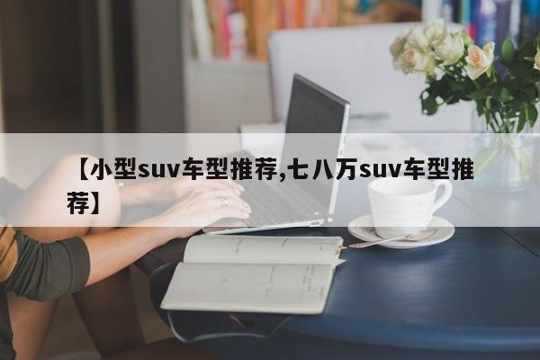 【小型suv车型推荐,七八万suv车型推荐】