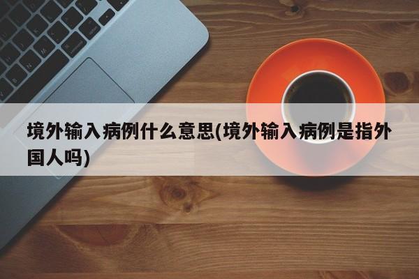 境外输入病例什么意思(境外输入病例是指外国人吗)