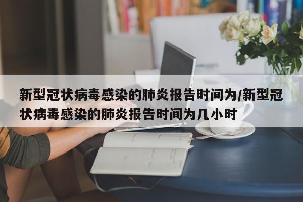 新型冠状病毒感染的肺炎报告时间为/新型冠状病毒感染的肺炎报告时间为几小时