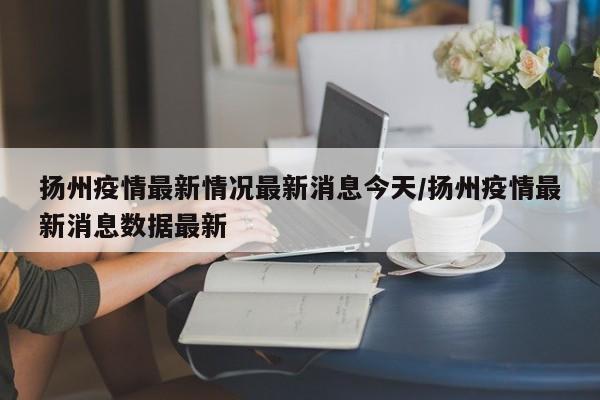扬州疫情最新情况最新消息今天/扬州疫情最新消息数据最新