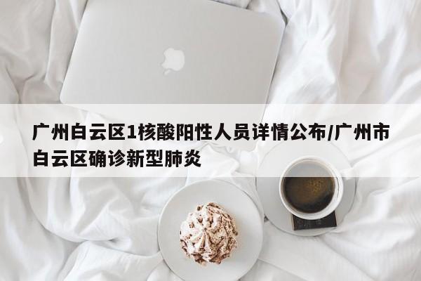 广州白云区1核酸阳性人员详情公布/广州市白云区确诊新型肺炎