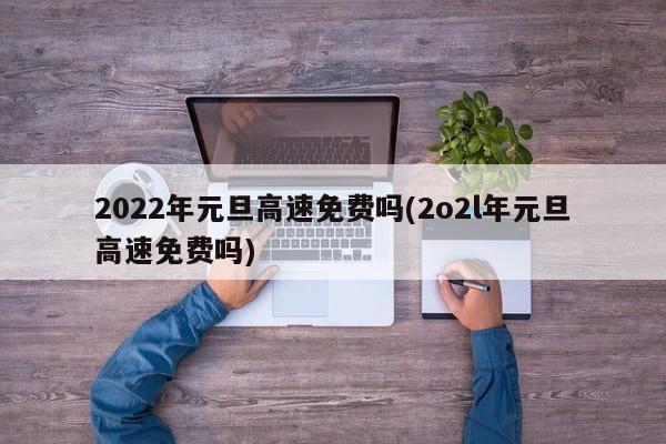 2022年元旦高速免费吗(2o2l年元旦高速免费吗)