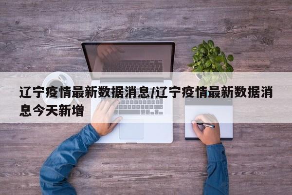 辽宁疫情最新数据消息/辽宁疫情最新数据消息今天新增