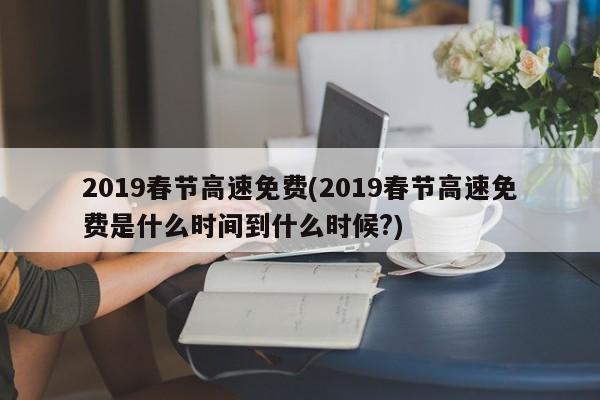 2019春节高速免费(2019春节高速免费是什么时间到什么时候?)