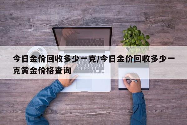 今日金价回收多少一克/今日金价回收多少一克黄金价格查询