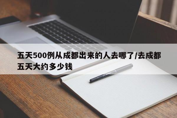五天500例从成都出来的人去哪了/去成都五天大约多少钱