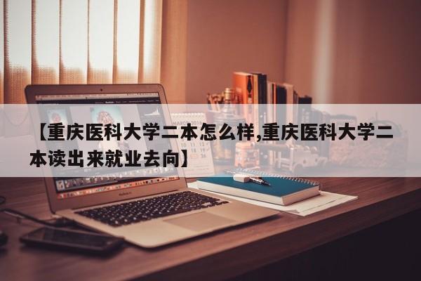 【重庆医科大学二本怎么样,重庆医科大学二本读出来就业去向】